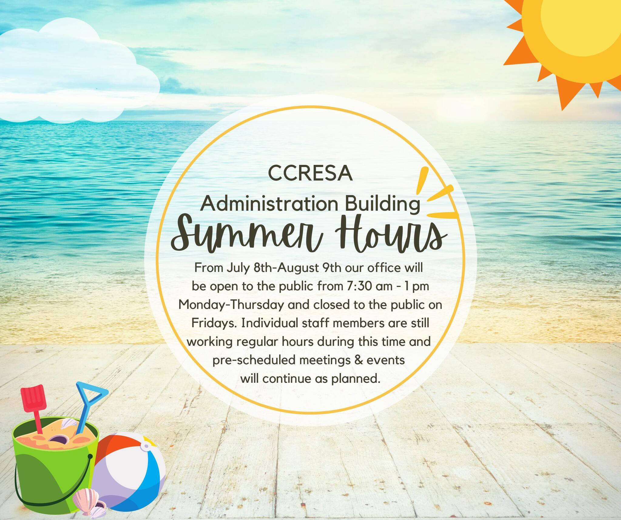 CCRESA  Administration Building  Summer Hours  From July 8th-August 9th our office will  be open to the public from 7:30 am - 1 pm  Monday-Thursday and closed to the public on  Fridays. Individual staff members are still  working regular hours during this time and  pre-scheduled meetings & events will continue as planned.